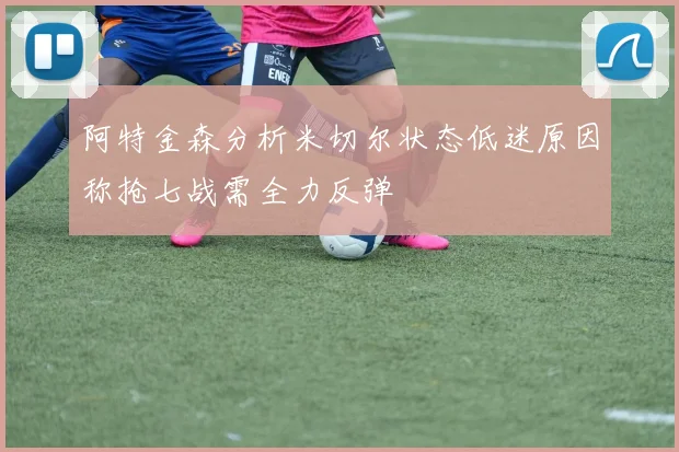 阿特金森分析米切尔状态低迷原因称抢七战需全力反弹
