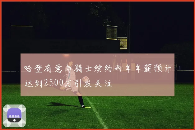 哈登有意与骑士续约两年年薪预计达到2500万引发关注
