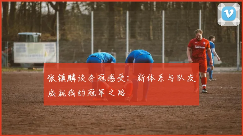 张镇麟谈夺冠感受：新体系与队友成就我的冠军之路