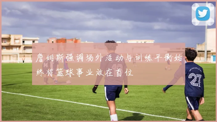 詹姆斯强调场外活动与训练平衡始终将篮球事业放在首位