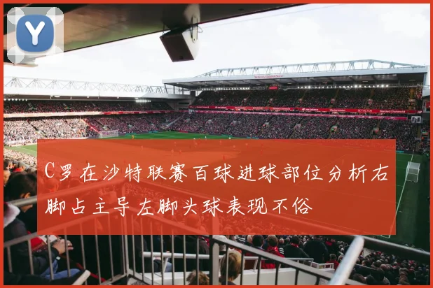 C罗在沙特联赛百球进球部位分析右脚占主导左脚头球表现不俗