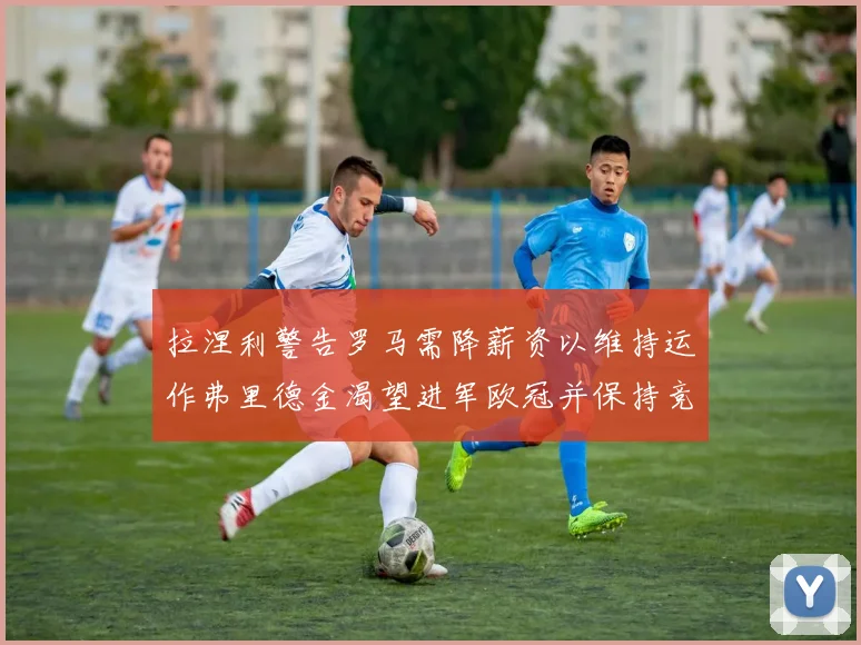 拉涅利警告罗马需降薪资以维持运作弗里德金渴望进军欧冠并保持竞争力