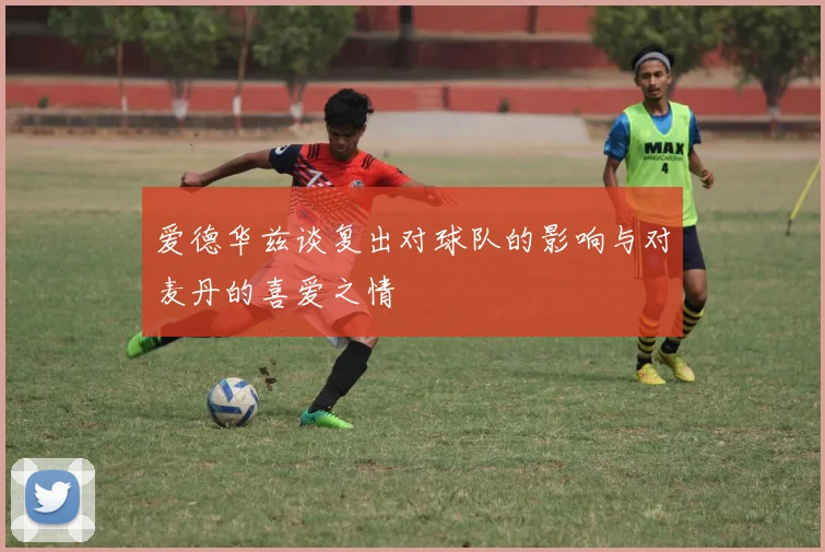 爱德华兹谈复出对球队的影响与对麦丹的喜爱之情