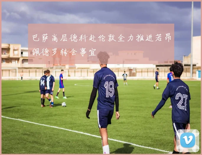 巴萨高层德科赴伦敦全力推进若昂佩德罗转会事宜