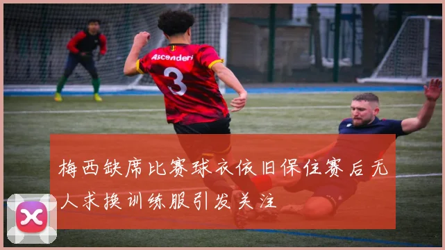 梅西缺席比赛球衣依旧保住赛后无人求换训练服引发关注