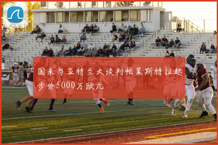 国米与亚特兰大谈判帕莱斯特拉起步价5000万欧元