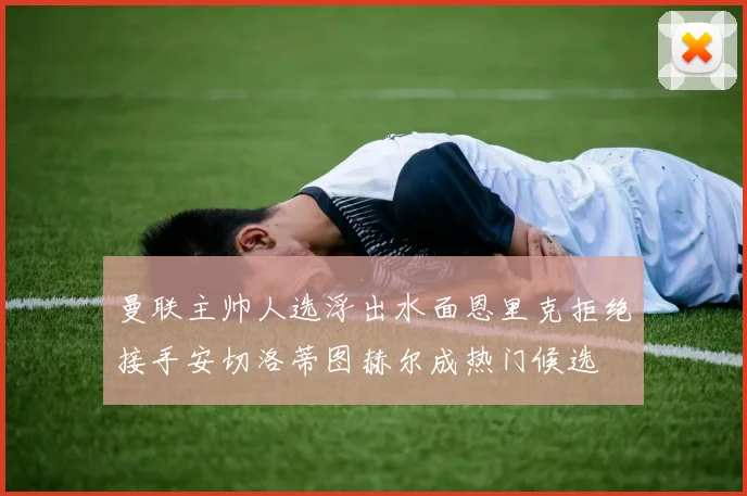 曼联主帅人选浮出水面恩里克拒绝接手安切洛蒂图赫尔成热门候选