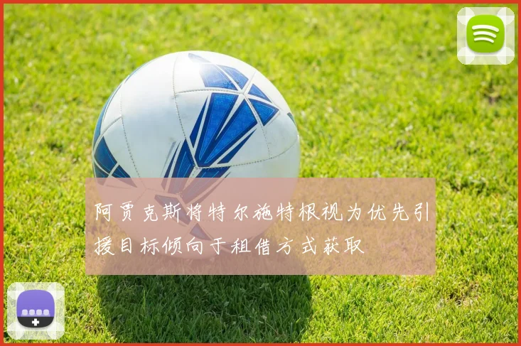 阿贾克斯将特尔施特根视为优先引援目标倾向于租借方式获取