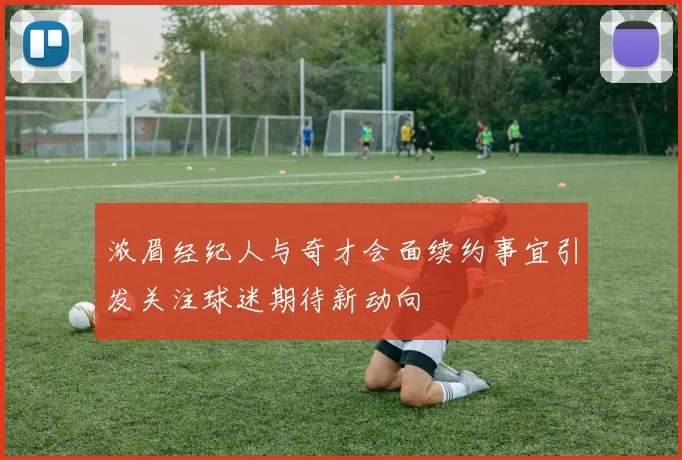 浓眉经纪人与奇才会面续约事宜引发关注球迷期待新动向