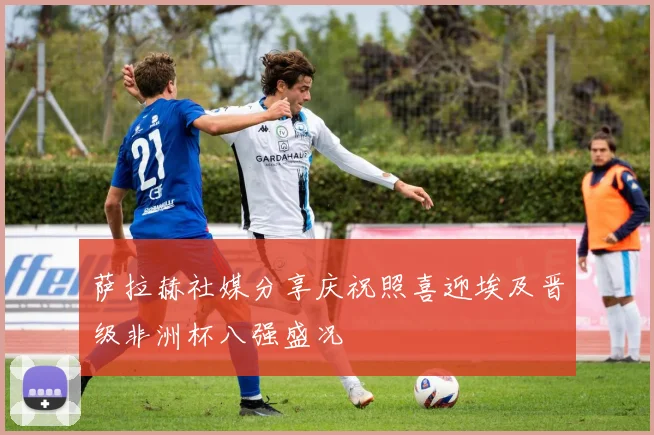 萨拉赫社媒分享庆祝照喜迎埃及晋级非洲杯八强盛况