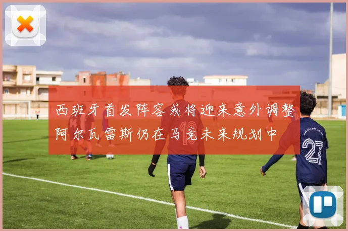 西班牙首发阵容或将迎来意外调整阿尔瓦雷斯仍在马竞未来规划中