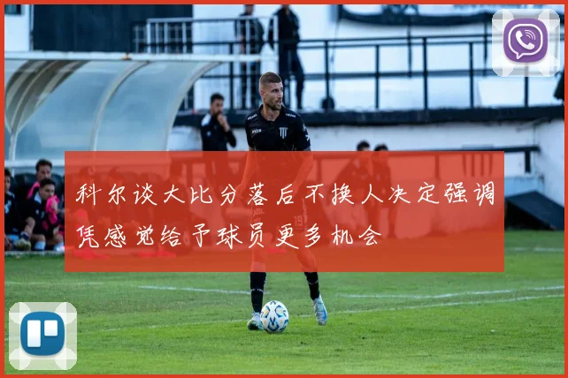 科尔谈大比分落后不换人决定强调凭感觉给予球员更多机会