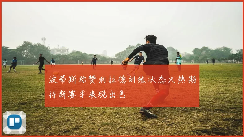 波蒂斯称赞利拉德训练状态火热期待新赛季表现出色